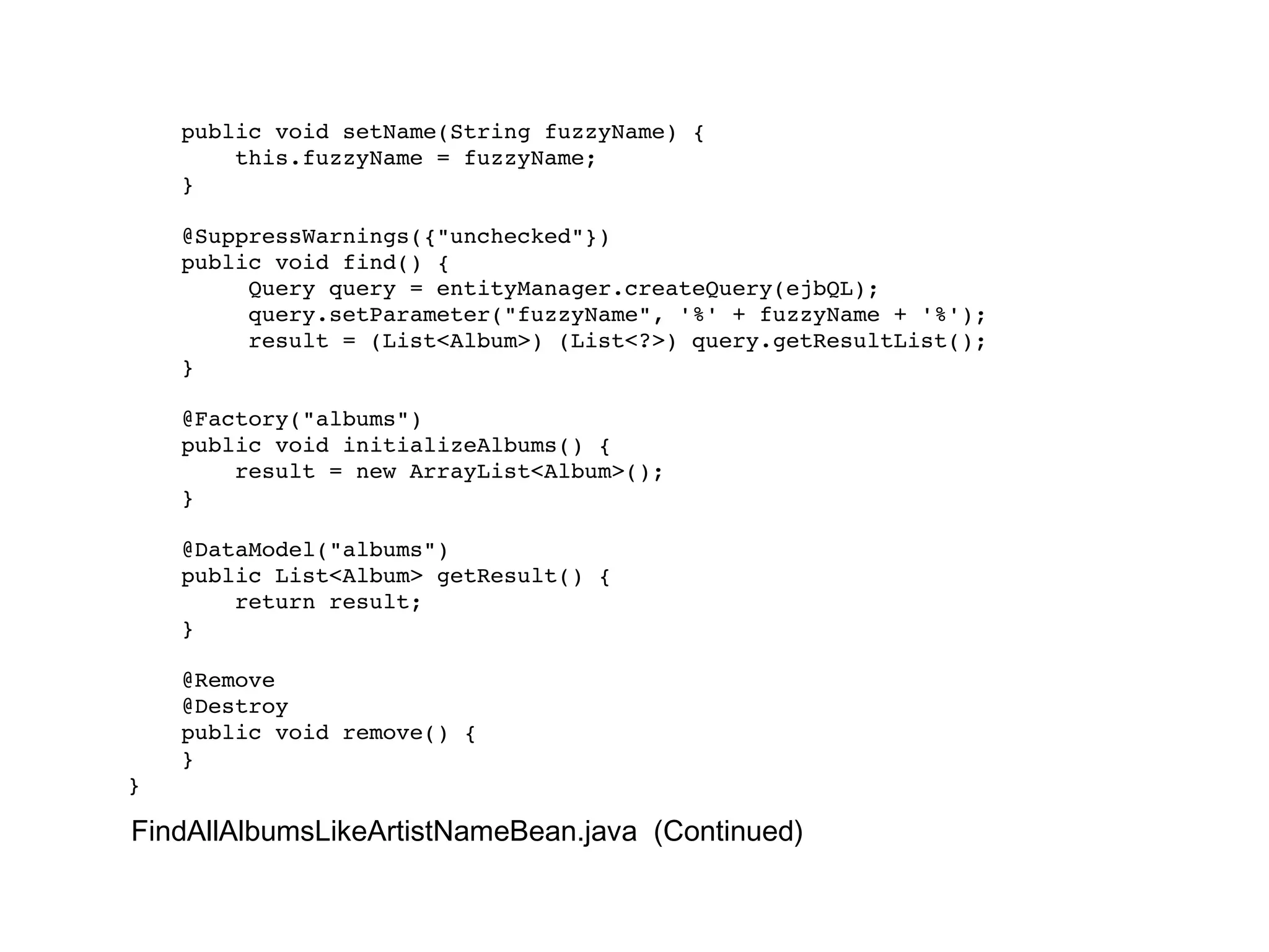 public void setName(String fuzzyName) { this.fuzzyName = fuzzyName; } @SuppressWarnings({"unchecked"}) public void find() { Query query = entityManager.createQuery(ejbQL); query.setParameter("fuzzyName", '%' + fuzzyName + '%'); result = (List<Album>) (List<?>) query.getResultList(); } @Factory("albums") public void initializeAlbums() { result = new ArrayList<Album>(); } @DataModel("albums") public List<Album> getResult() { return result; } @Remove @Destroy public void remove() { } } FindAllAlbumsLikeArtistNameBean.java  (Continued) 