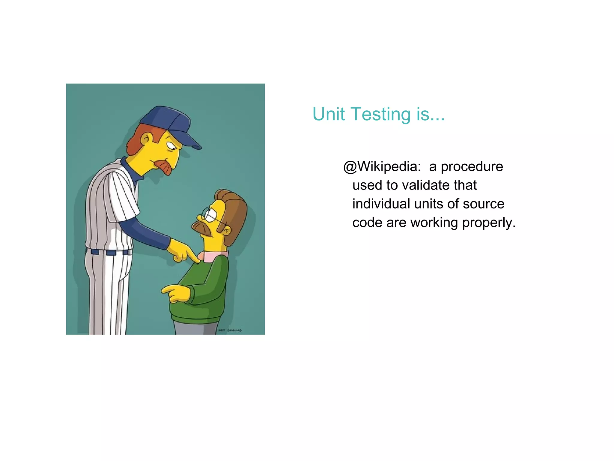 Unit Testing is... @Wikipedia:  a procedure used to validate that individual units of source code are working properly. 
