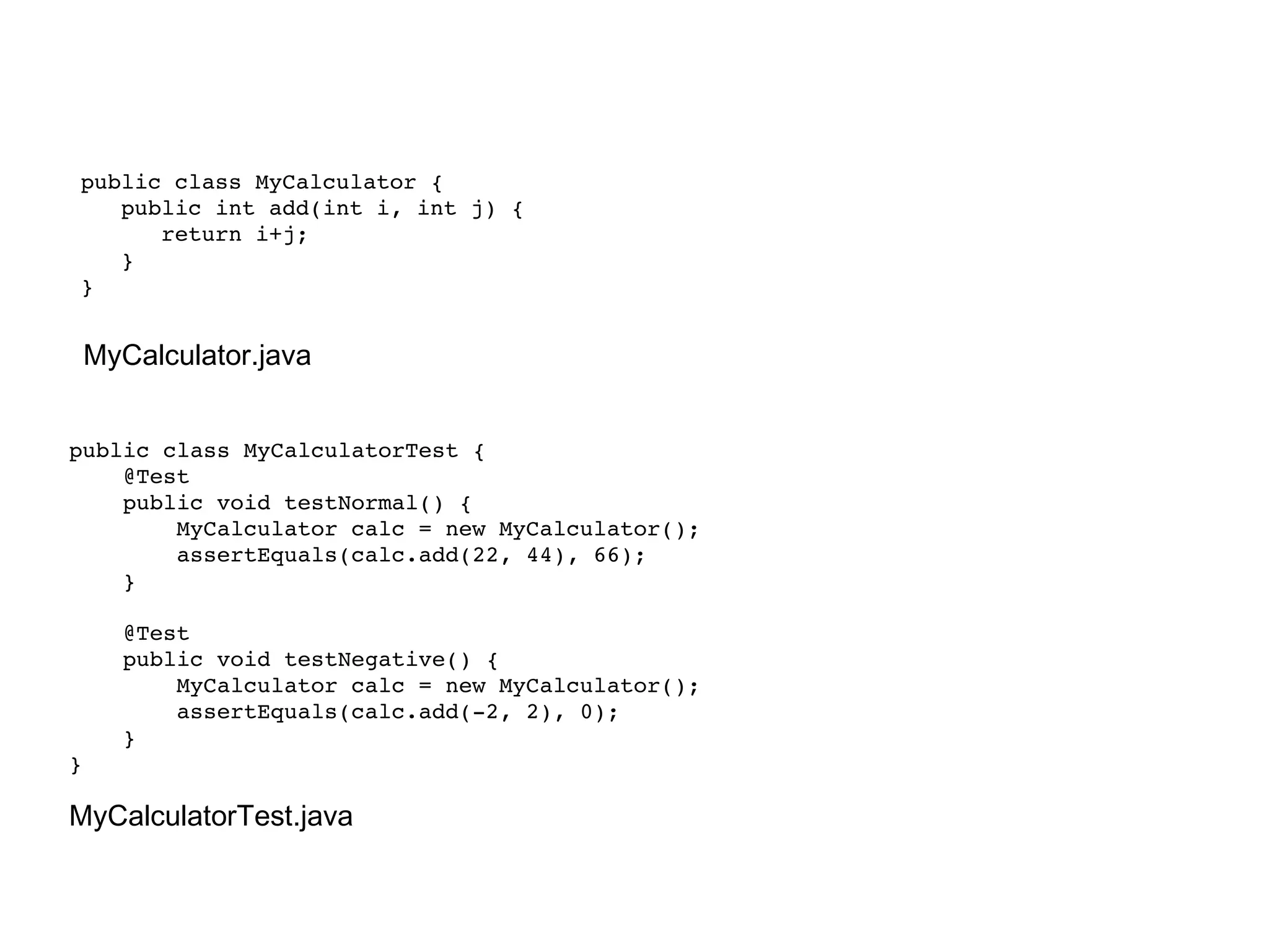 public class MyCalculator { public int add(int i, int j) { return i+j; } } MyCalculator.java public class MyCalculatorTest { @Test public void testNormal() { MyCalculator calc = new MyCalculator(); assertEquals(calc.add(22, 44), 66); } @Test public void testNegative() { MyCalculator calc = new MyCalculator(); assertEquals(calc.add(-2, 2), 0); } } MyCalculatorTest.java 