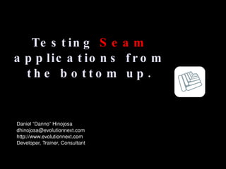 Testing  Seam  applications from the bottom up. Daniel “Danno” Hinojosa [email_address] http://www.evolutionnext.com Developer, Trainer, Consultant 
