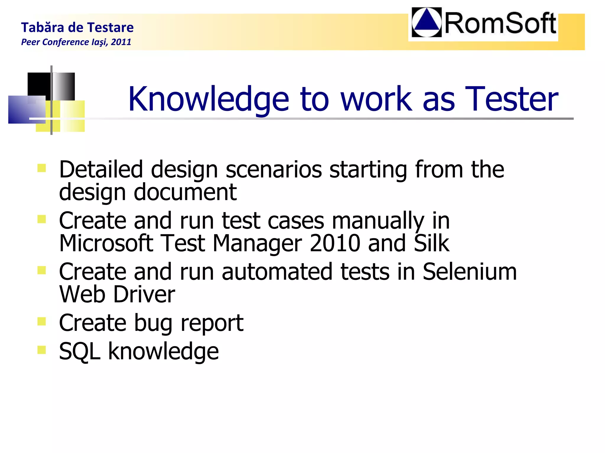 Knowledge to work as  T ester Detailed design scenarios starting from the design document  Create and run test cases manually in Microsoft Test Manager 2010 and Silk  Create and run automated tests in Selenium Web Driver  Create bug report SQL knowledge  Tabăra de Testare Peer Conference Iaşi, 2011  