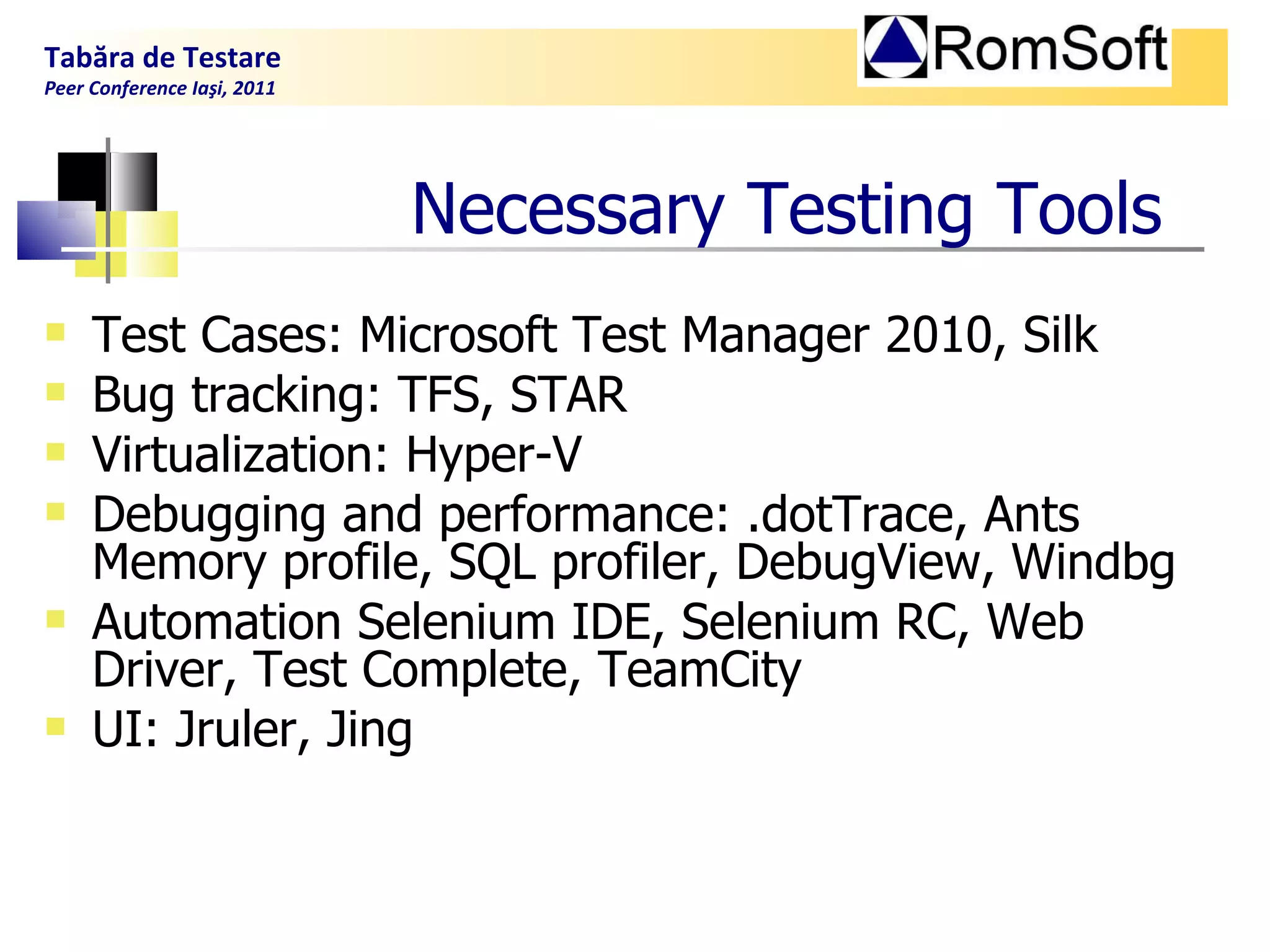 Necessary  T esting  T ools Test Cases: Microsoft Test Manager 2010, Silk  Bug tracking: TFS, STAR Virtualization: Hyper-V Debugging and performance:  .dotTrace, Ants Memory profile, SQL profiler, DebugView, Windbg Automation  Selenium IDE, Selenium RC, Web Driver, Test Complete, TeamCity UI: Jruler, Jing Tabăra de Testare Peer Conference Iaşi, 2011  