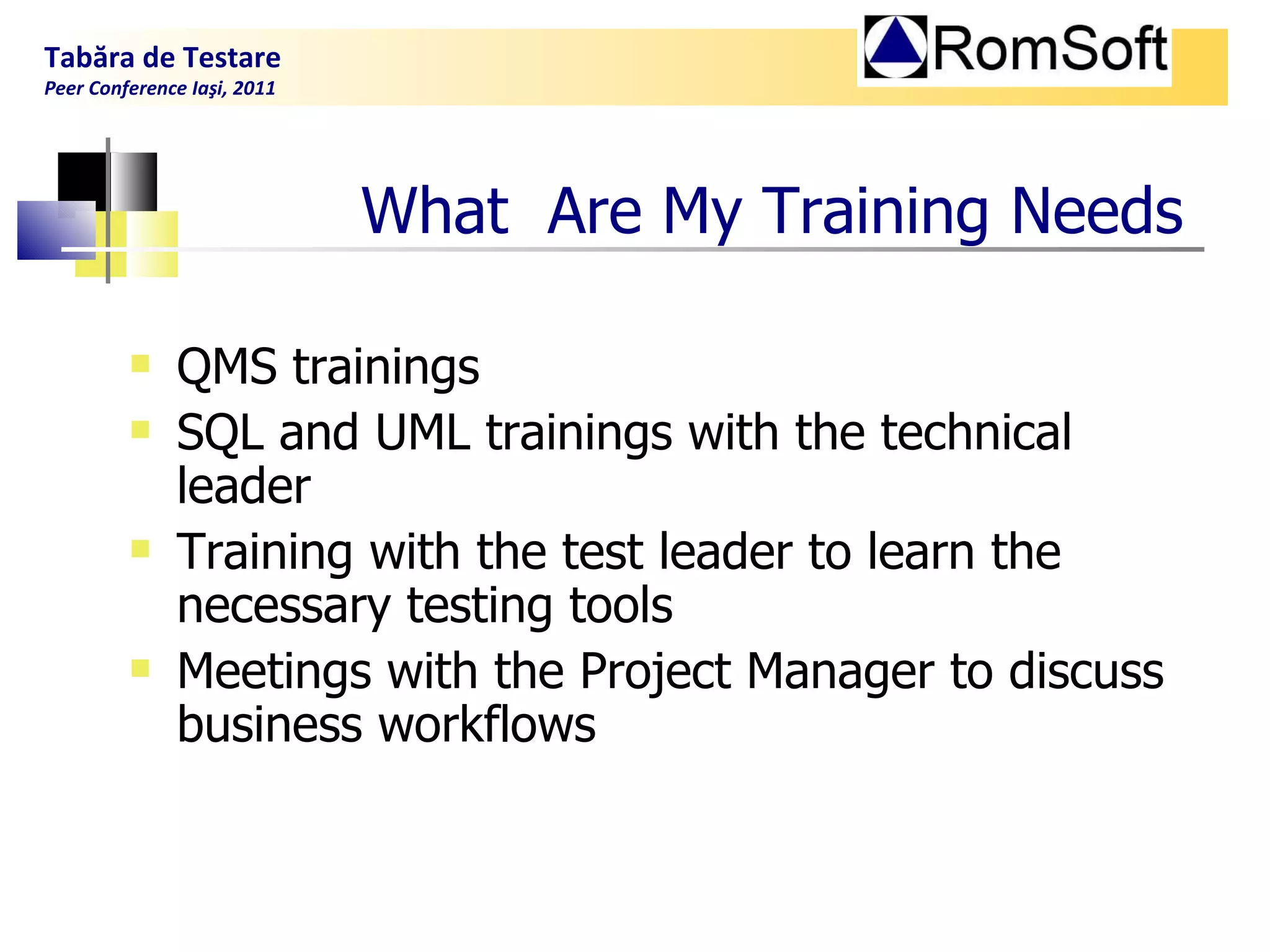 What  Are  My  Training Needs QMS trainings  SQL and UML trainings with the technical leader Training with the test leader to learn the necessary testing tools  Meetings with the Project Manager to discuss business workflows Tabăra de Testare Peer Conference Iaşi, 2011  