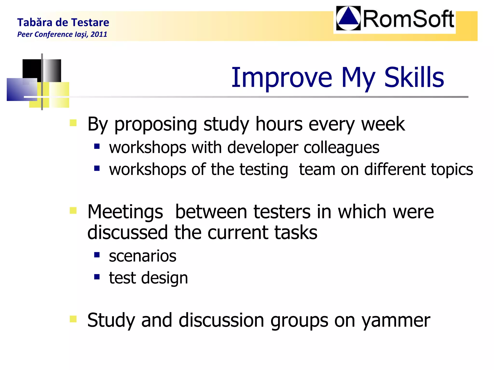 Improve My  S kills   By proposing study hours every week workshops with developer colleagues workshops of the testing  team on different topics Meetings  between testers in which were discussed the current tasks scenarios  test design Study and discussion groups on yammer Tabăra de Testare Peer Conference Iaşi, 2011  