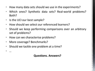 • How many data sets should we use in the experiments?
• Which ones? Synthetic data sets? Real-world problems?
  Both?
• Is the UCI our best sample?
• How should we select our referenced learners?
• Should we keep performing comparisons over an arbitrary
  set of problems?
• How can we characterise problems?
• More coverage? Benchmarks?
• Should we tackle one problem at a time?
• …
                      Questions. Answers?
 