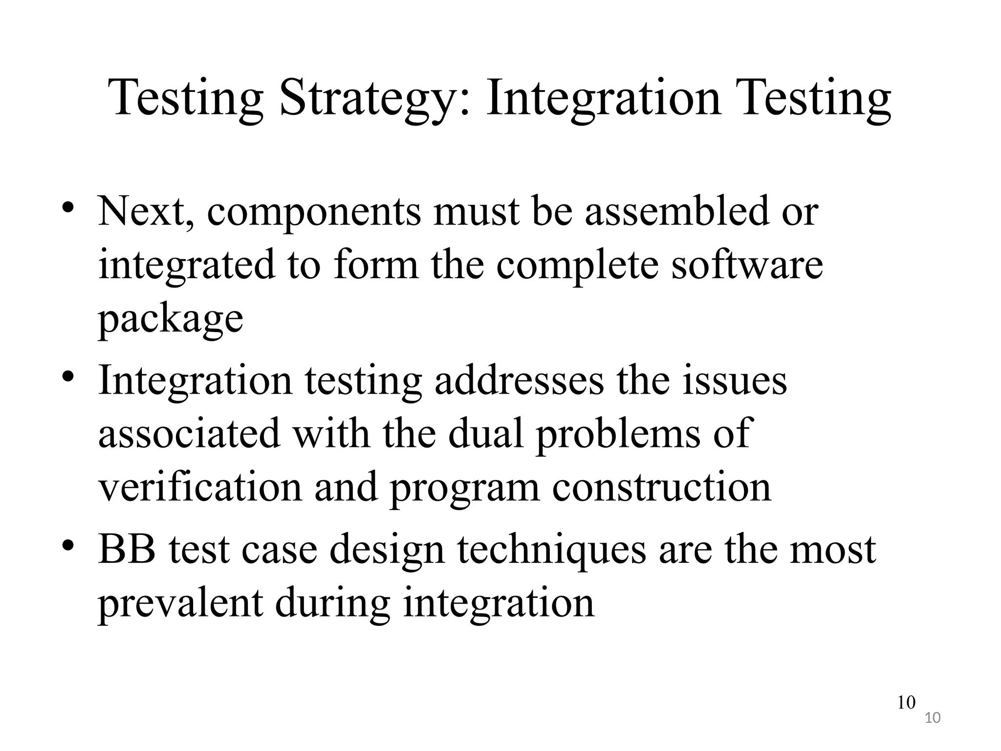 10
Testing Strategy: Integration Testing
• Next, components must be assembled or
integrated to form the complete software
package
• Integration testing addresses the issues
associated with the dual problems of
verification and program construction
• BB test case design techniques are the most
prevalent during integration
10
 
