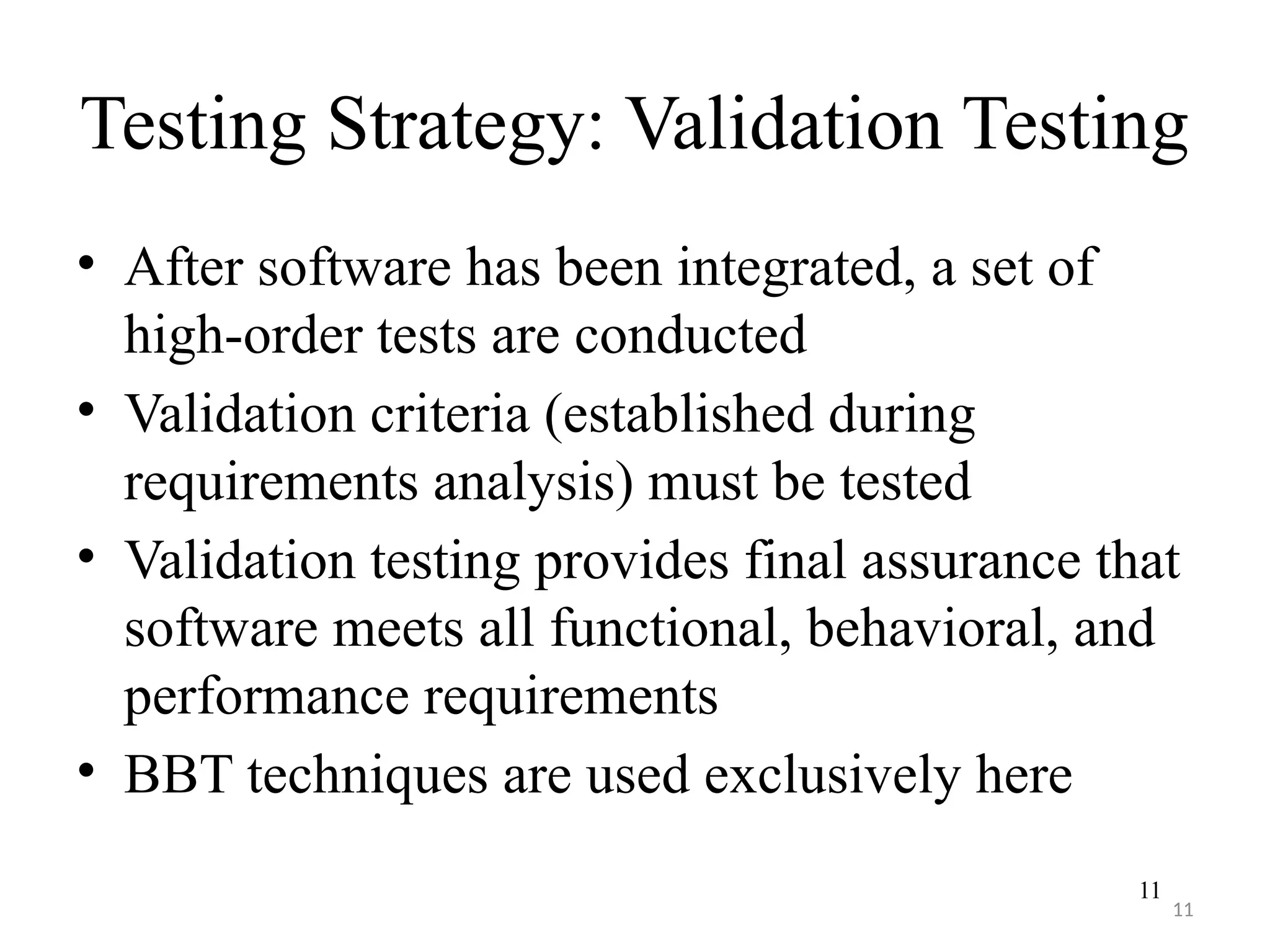 11
Testing Strategy: Validation Testing
• After software has been integrated, a set of
high-order tests are conducted
• Validation criteria (established during
requirements analysis) must be tested
• Validation testing provides final assurance that
software meets all functional, behavioral, and
performance requirements
• BBT techniques are used exclusively here
11
 