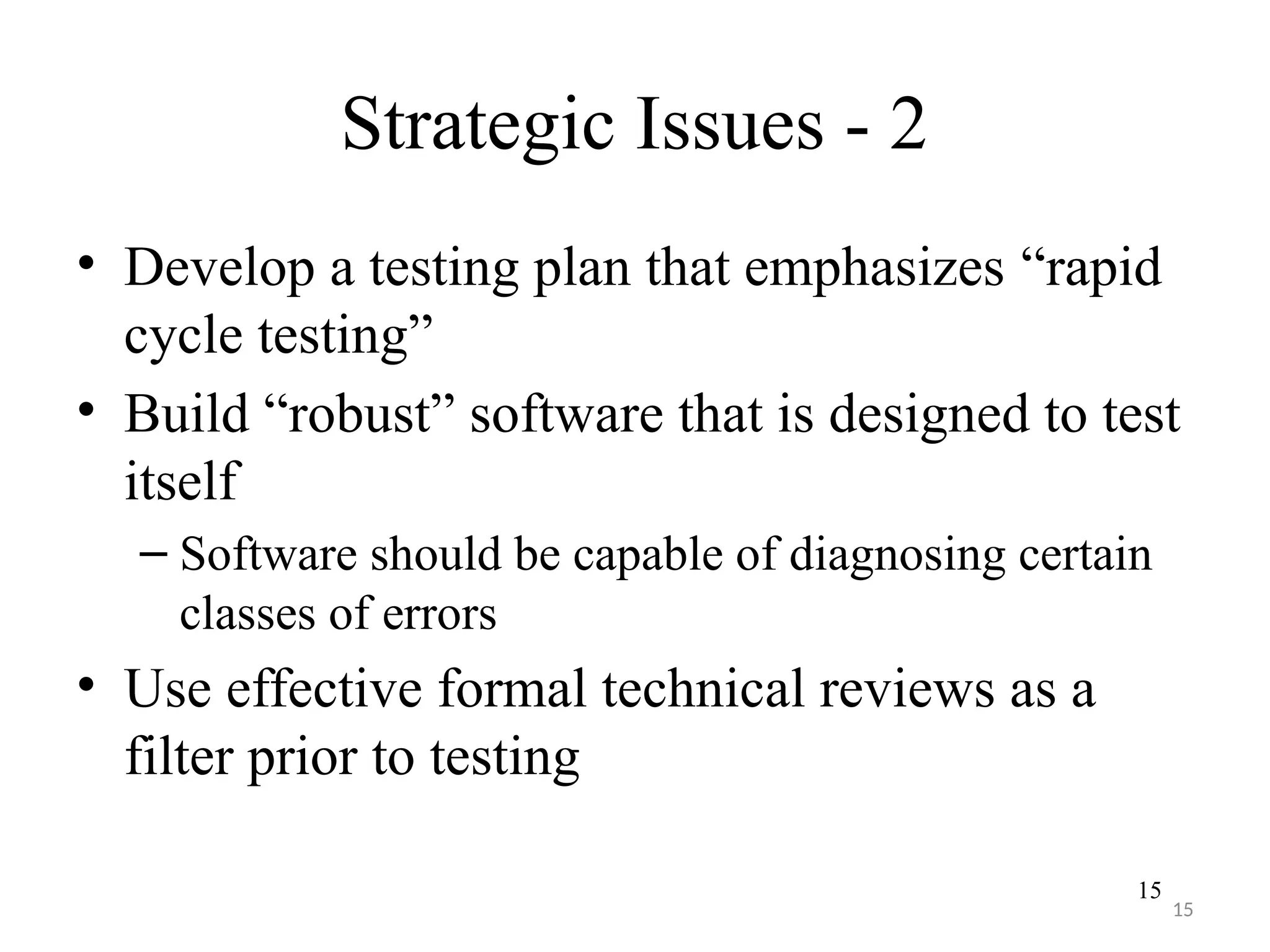 15
Strategic Issues - 2
• Develop a testing plan that emphasizes “rapid
cycle testing”
• Build “robust” software that is designed to test
itself
– Software should be capable of diagnosing certain
classes of errors
• Use effective formal technical reviews as a
filter prior to testing
15
 