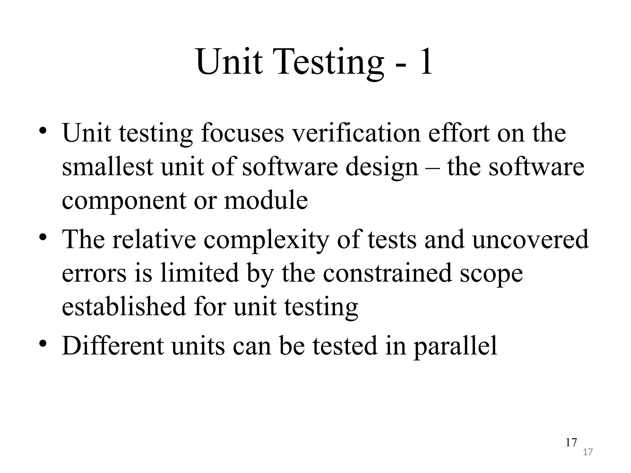17
Unit Testing - 1
• Unit testing focuses verification effort on the
smallest unit of software design – the software
component or module
• The relative complexity of tests and uncovered
errors is limited by the constrained scope
established for unit testing
• Different units can be tested in parallel
17
 