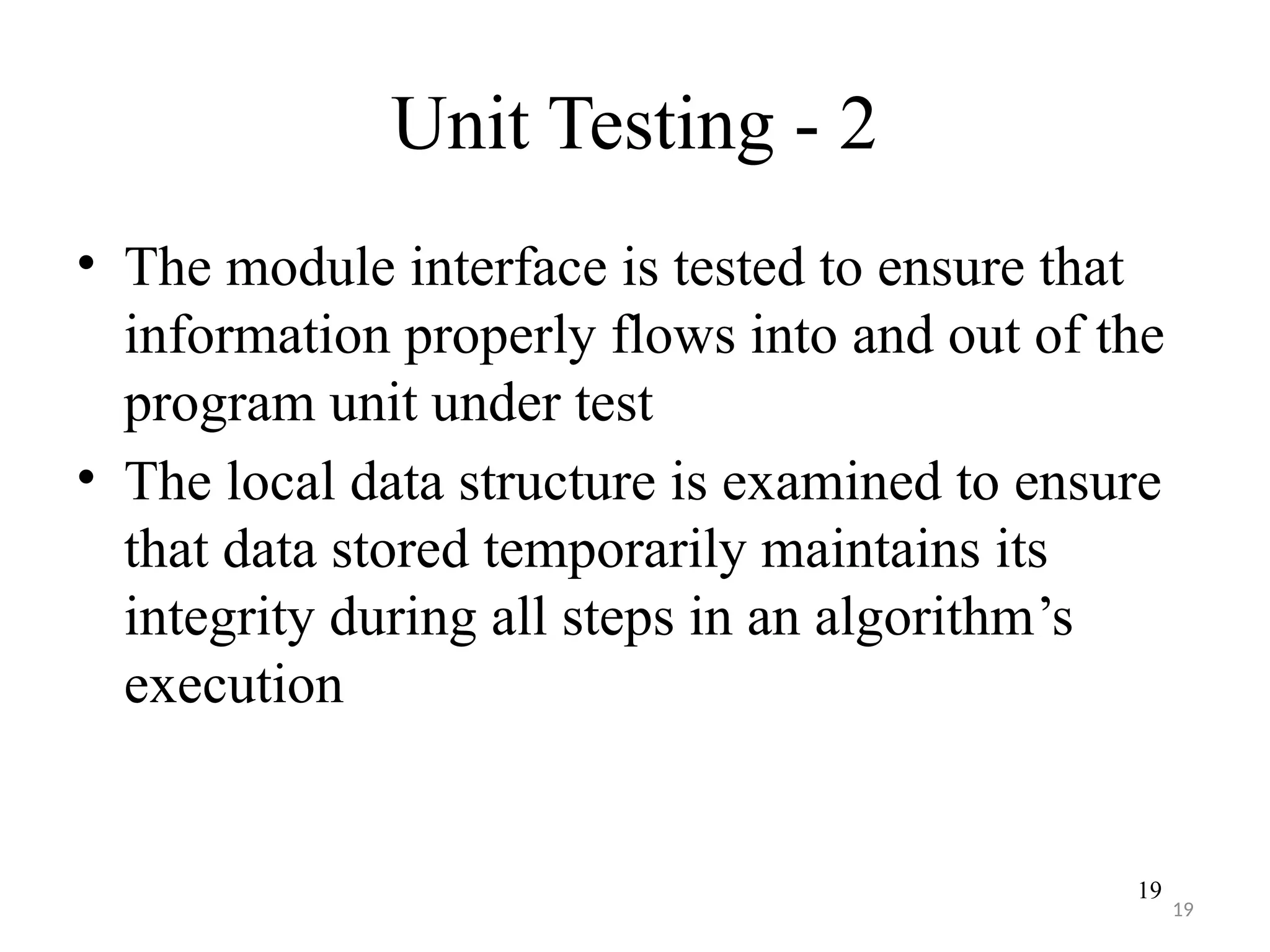 19
Unit Testing - 2
• The module interface is tested to ensure that
information properly flows into and out of the
program unit under test
• The local data structure is examined to ensure
that data stored temporarily maintains its
integrity during all steps in an algorithm’s
execution
19
 