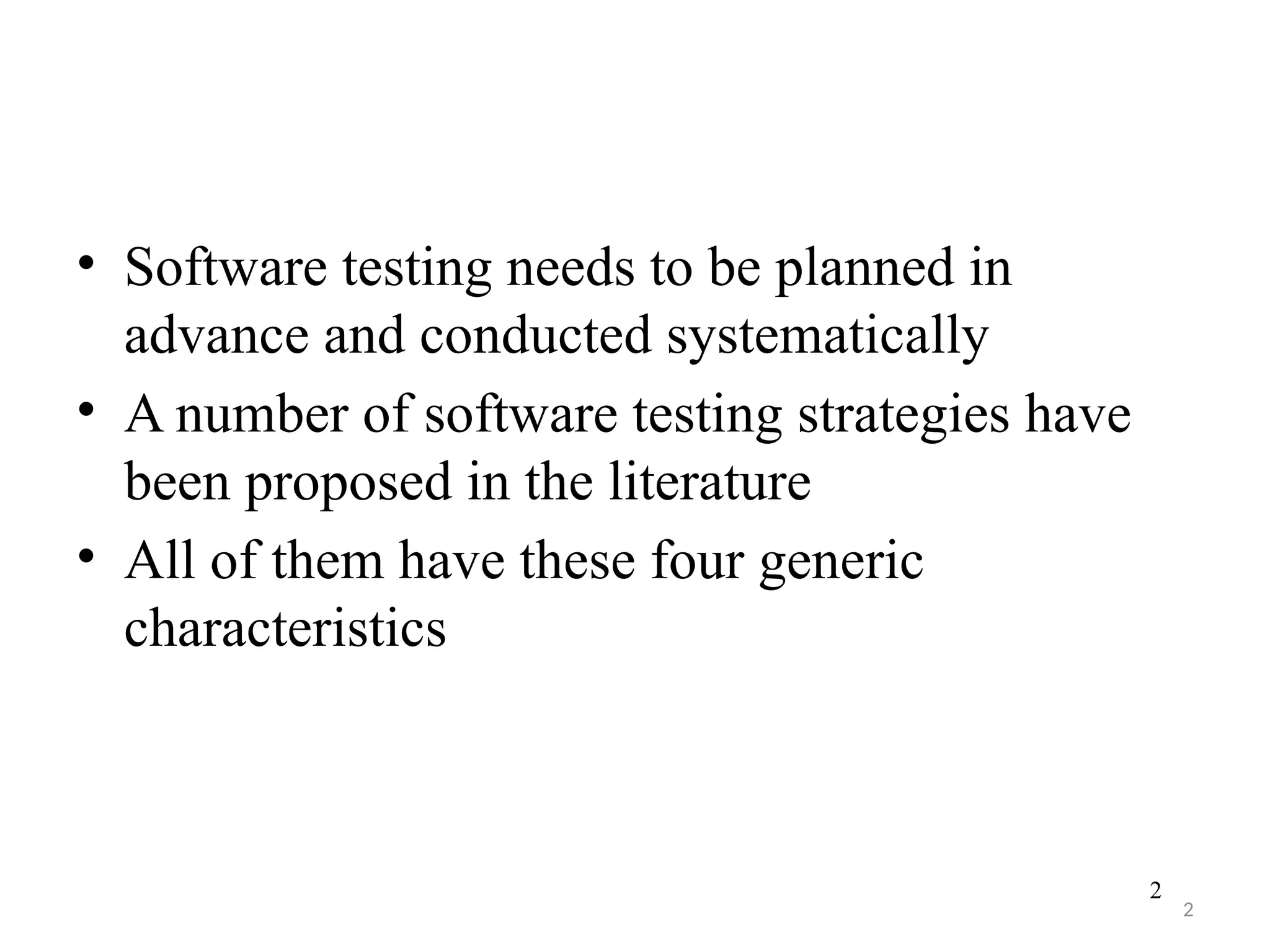 2
• Software testing needs to be planned in
advance and conducted systematically
• A number of software testing strategies have
been proposed in the literature
• All of them have these four generic
characteristics
2
 