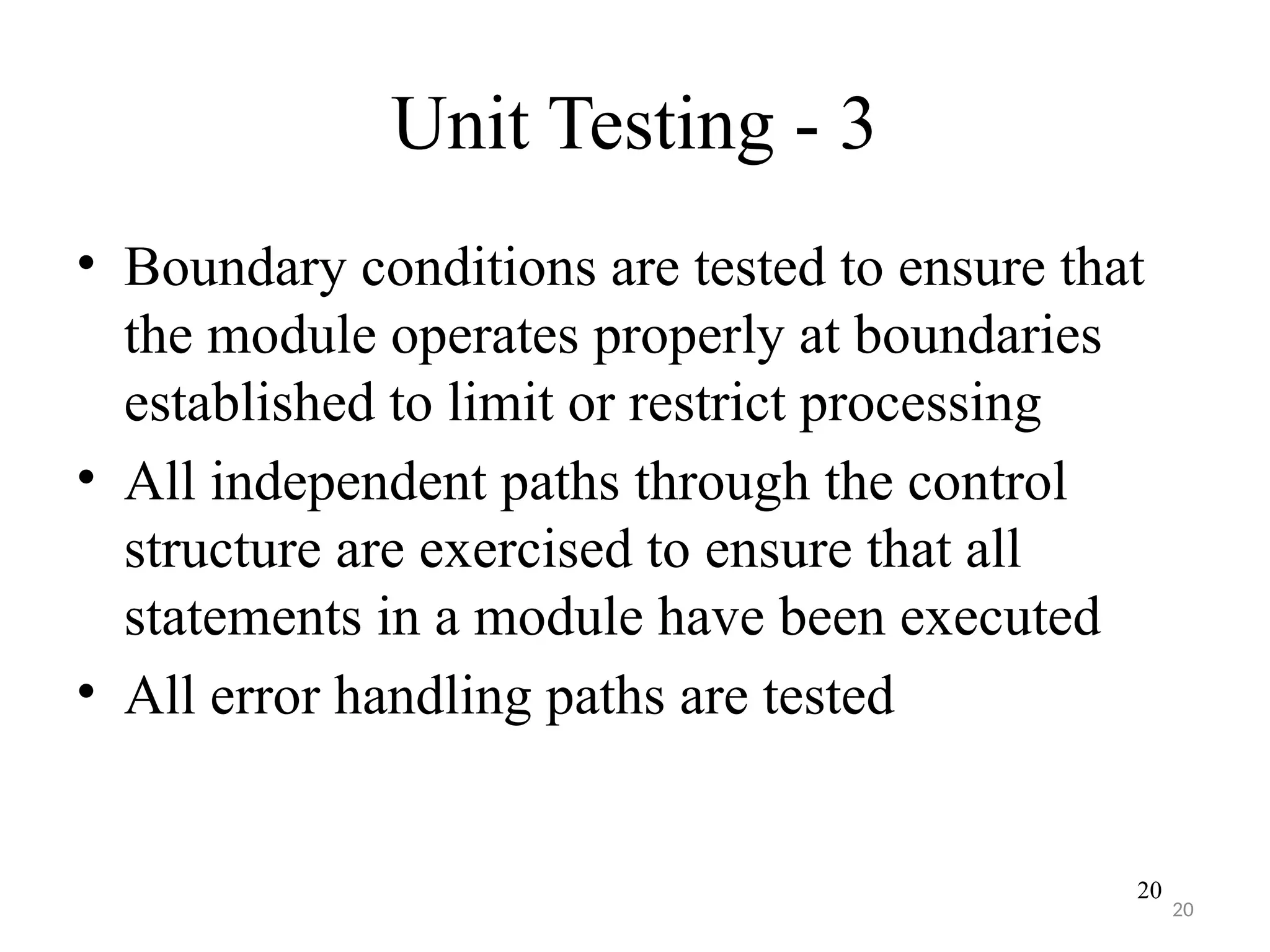 20
Unit Testing - 3
• Boundary conditions are tested to ensure that
the module operates properly at boundaries
established to limit or restrict processing
• All independent paths through the control
structure are exercised to ensure that all
statements in a module have been executed
• All error handling paths are tested
20
 