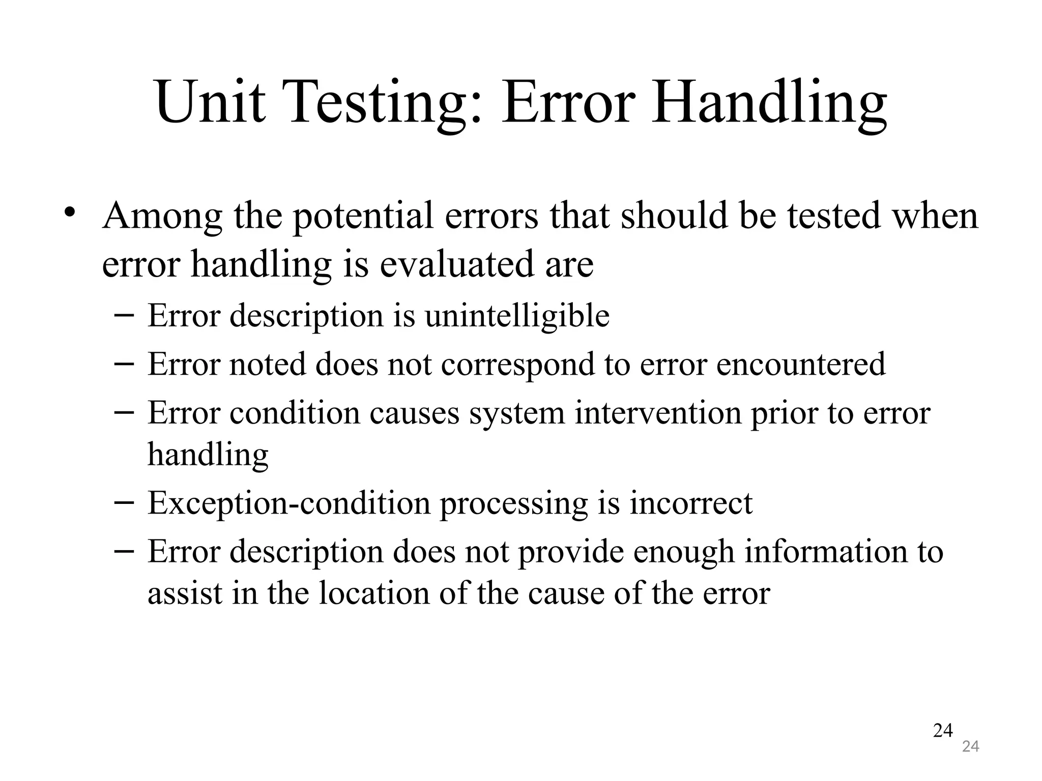 24
Unit Testing: Error Handling
• Among the potential errors that should be tested when
error handling is evaluated are
– Error description is unintelligible
– Error noted does not correspond to error encountered
– Error condition causes system intervention prior to error
handling
– Exception-condition processing is incorrect
– Error description does not provide enough information to
assist in the location of the cause of the error
24
 