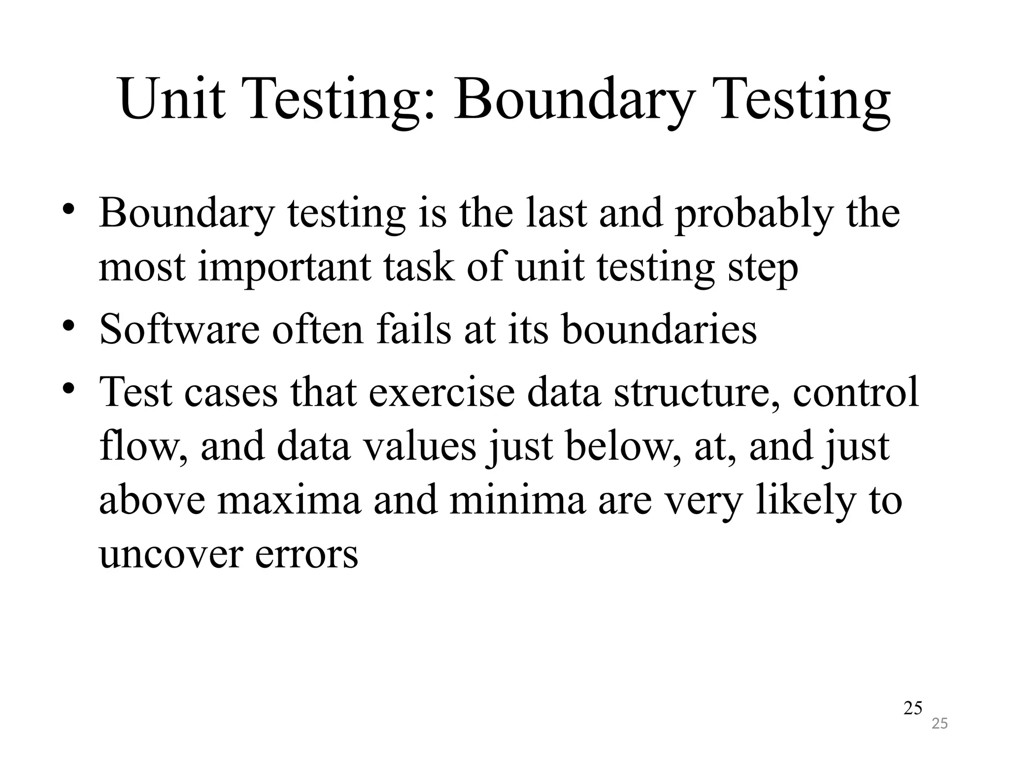 25
Unit Testing: Boundary Testing
• Boundary testing is the last and probably the
most important task of unit testing step
• Software often fails at its boundaries
• Test cases that exercise data structure, control
flow, and data values just below, at, and just
above maxima and minima are very likely to
uncover errors
25
 