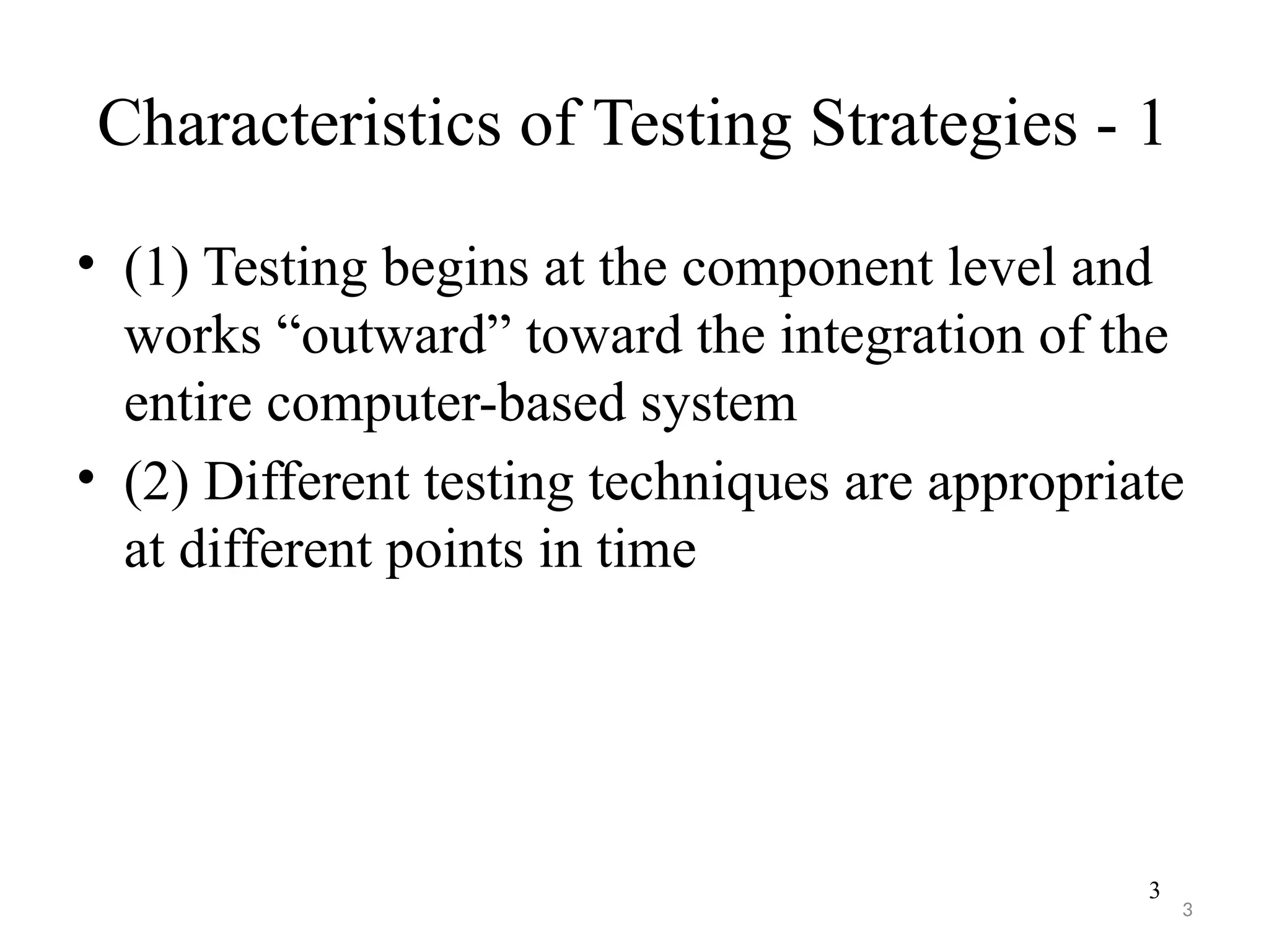 3
Characteristics of Testing Strategies - 1
• (1) Testing begins at the component level and
works “outward” toward the integration of the
entire computer-based system
• (2) Different testing techniques are appropriate
at different points in time
3
 