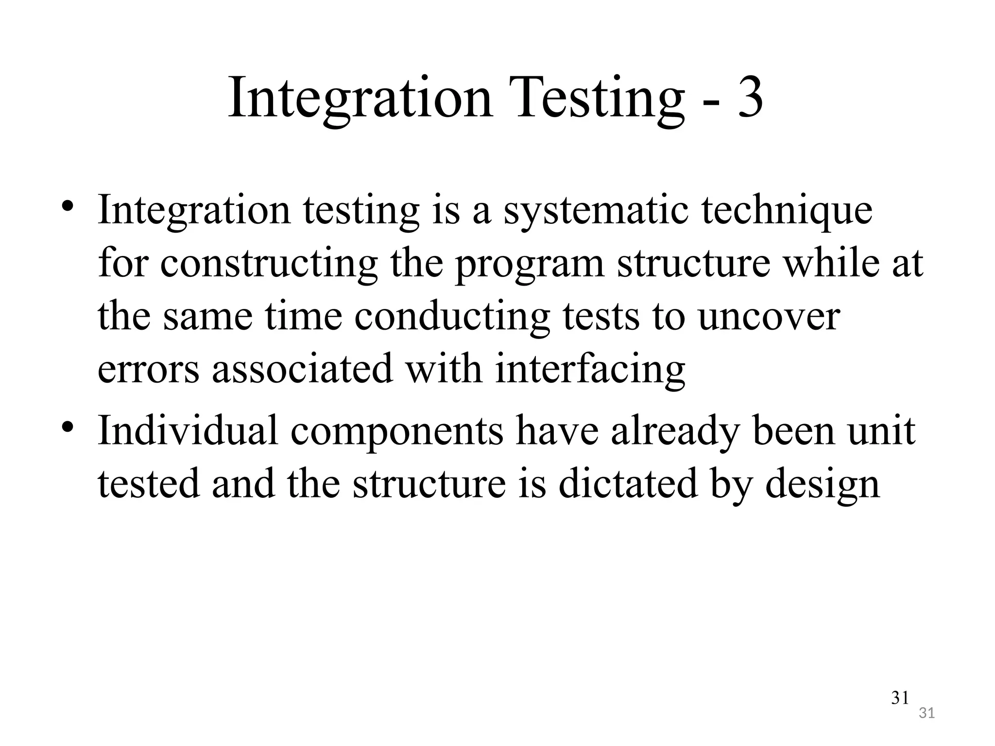 31
Integration Testing - 3
• Integration testing is a systematic technique
for constructing the program structure while at
the same time conducting tests to uncover
errors associated with interfacing
• Individual components have already been unit
tested and the structure is dictated by design
31
 