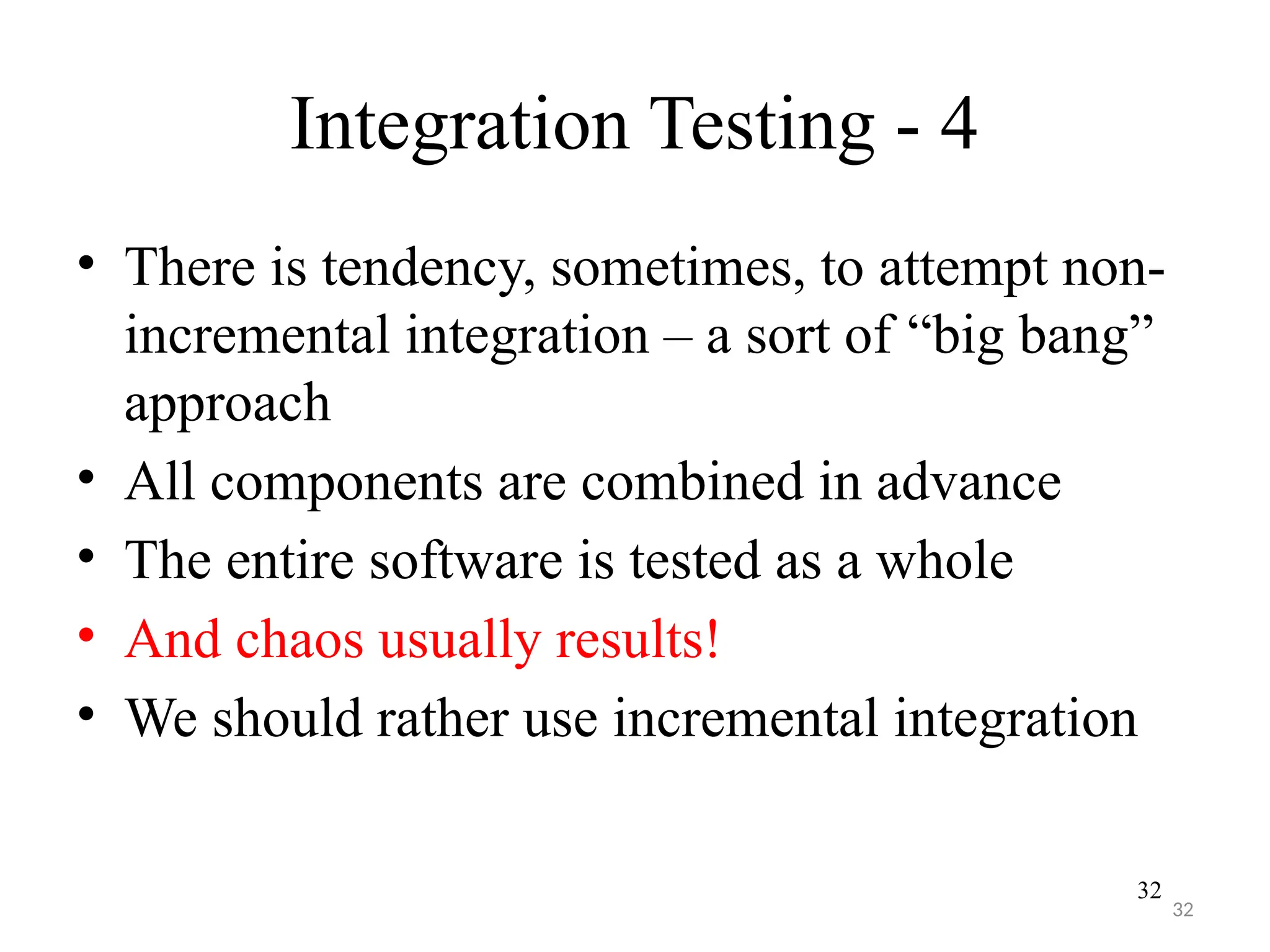 32
Integration Testing - 4
• There is tendency, sometimes, to attempt non-
incremental integration – a sort of “big bang”
approach
• All components are combined in advance
• The entire software is tested as a whole
• And chaos usually results!
• We should rather use incremental integration
32
 