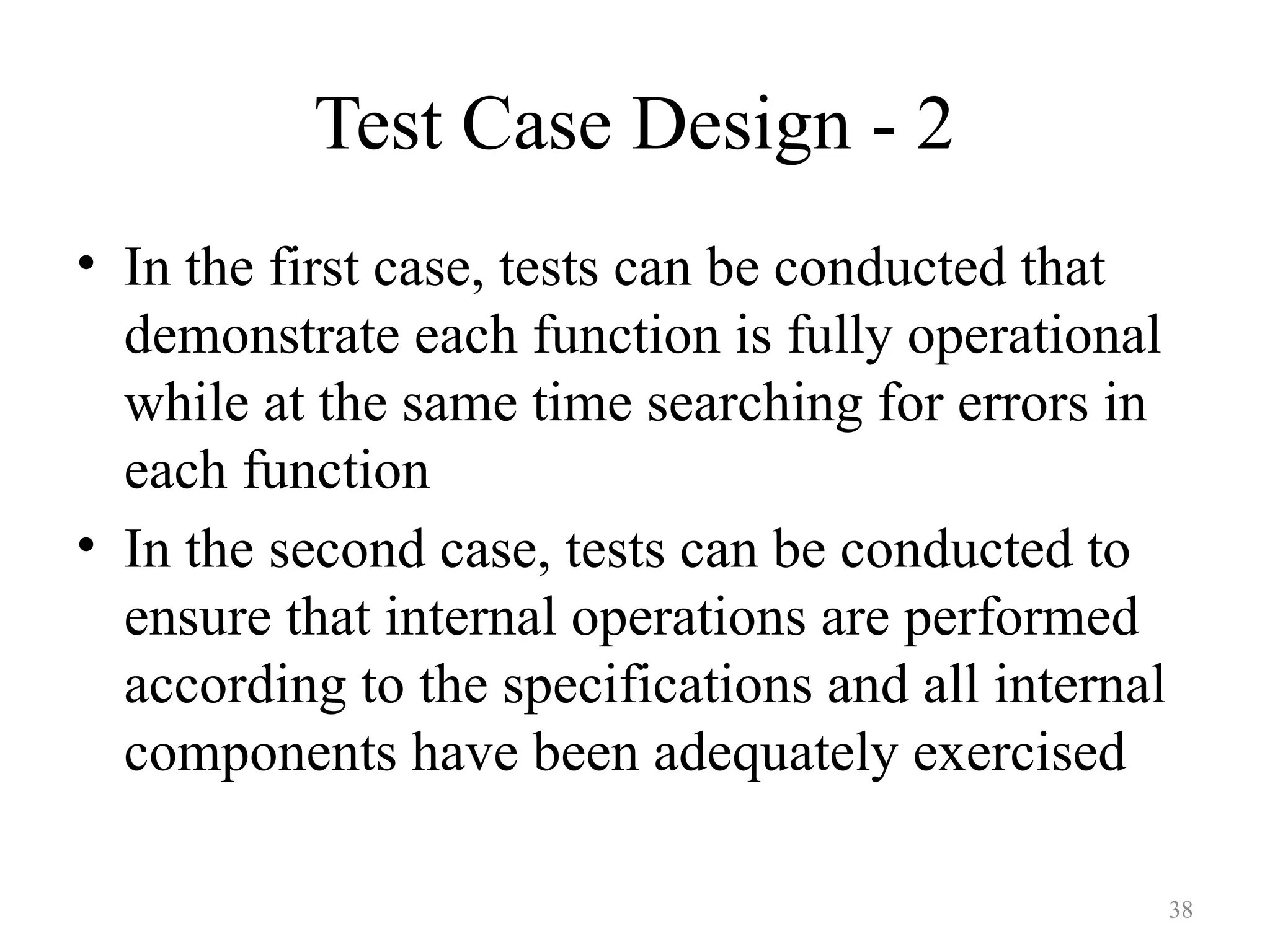 Test Case Design - 2
• In the first case, tests can be conducted that
demonstrate each function is fully operational
while at the same time searching for errors in
each function
• In the second case, tests can be conducted to
ensure that internal operations are performed
according to the specifications and all internal
components have been adequately exercised
38
 