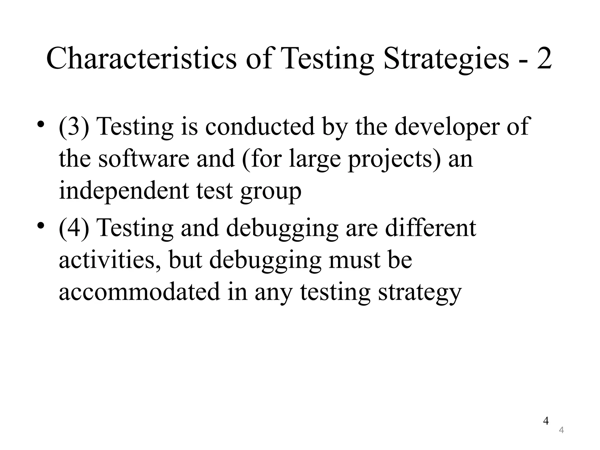 4
Characteristics of Testing Strategies - 2
• (3) Testing is conducted by the developer of
the software and (for large projects) an
independent test group
• (4) Testing and debugging are different
activities, but debugging must be
accommodated in any testing strategy
4
 