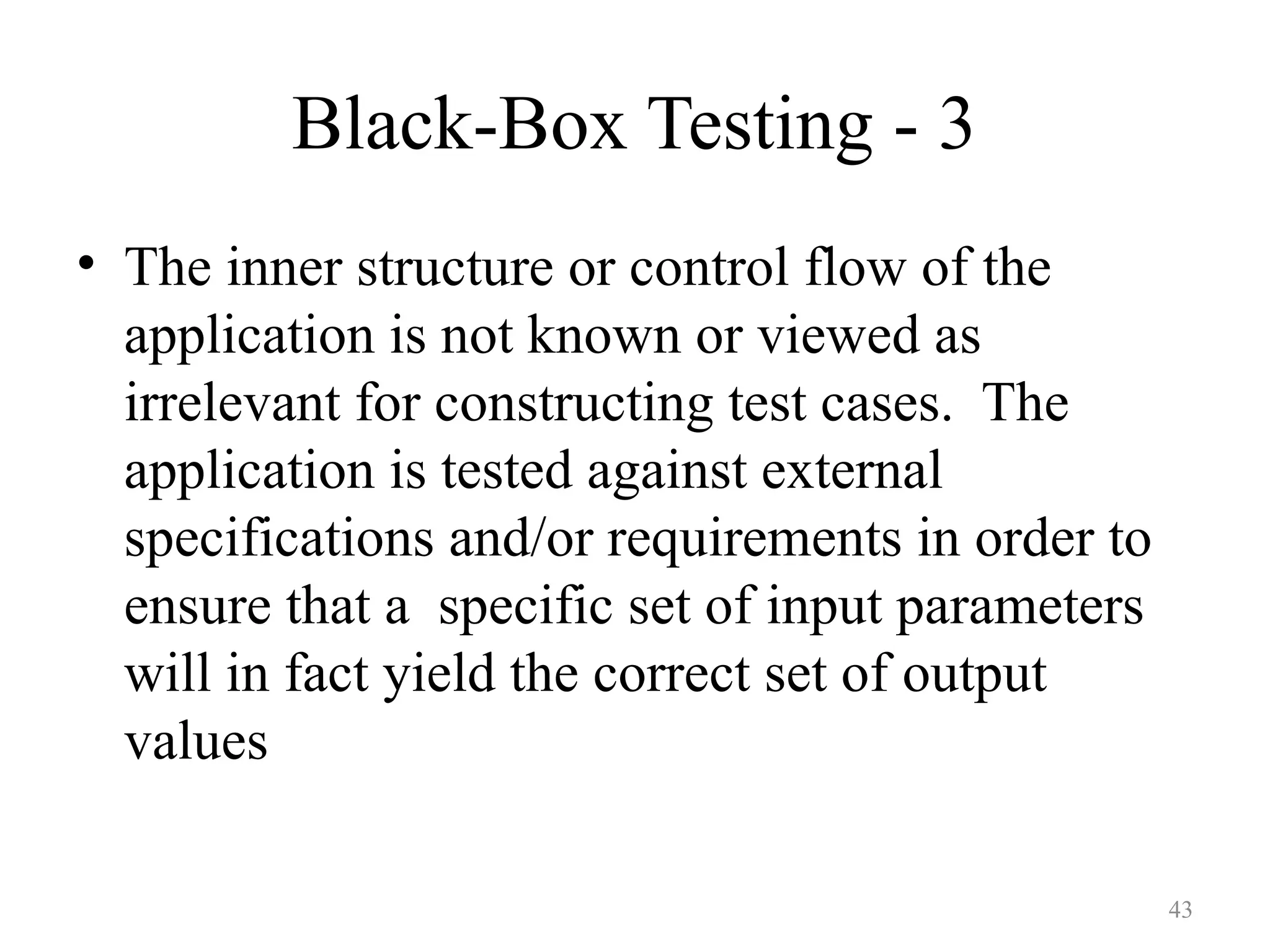 43
Black-Box Testing - 3
• The inner structure or control flow of the
application is not known or viewed as
irrelevant for constructing test cases. The
application is tested against external
specifications and/or requirements in order to
ensure that a specific set of input parameters
will in fact yield the correct set of output
values
 