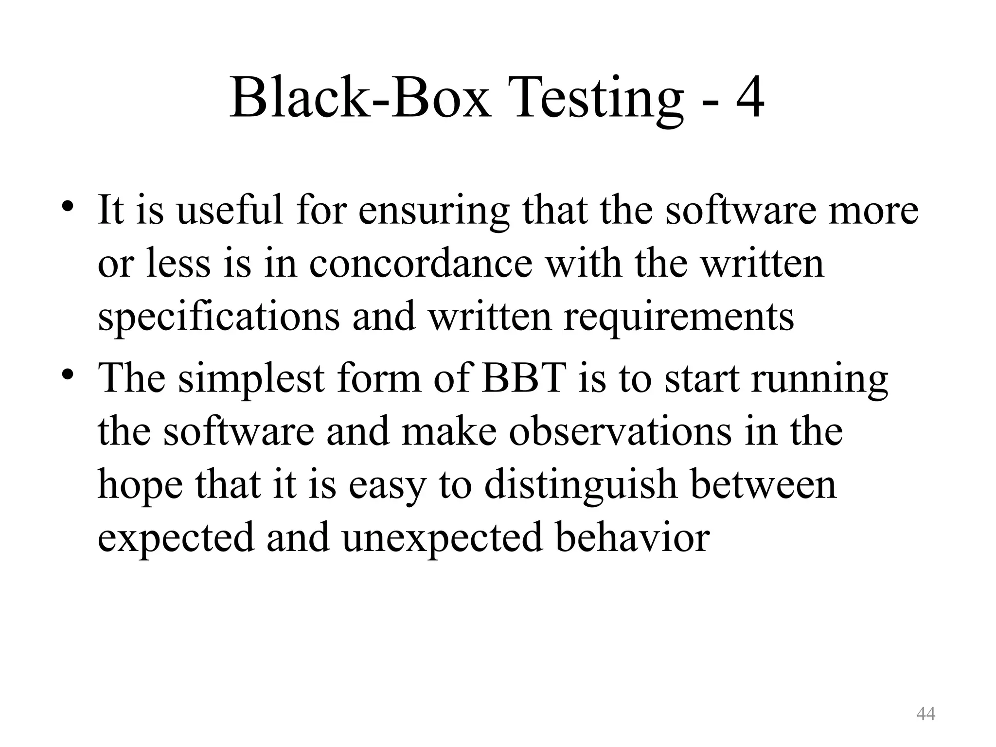 44
Black-Box Testing - 4
• It is useful for ensuring that the software more
or less is in concordance with the written
specifications and written requirements
• The simplest form of BBT is to start running
the software and make observations in the
hope that it is easy to distinguish between
expected and unexpected behavior
 