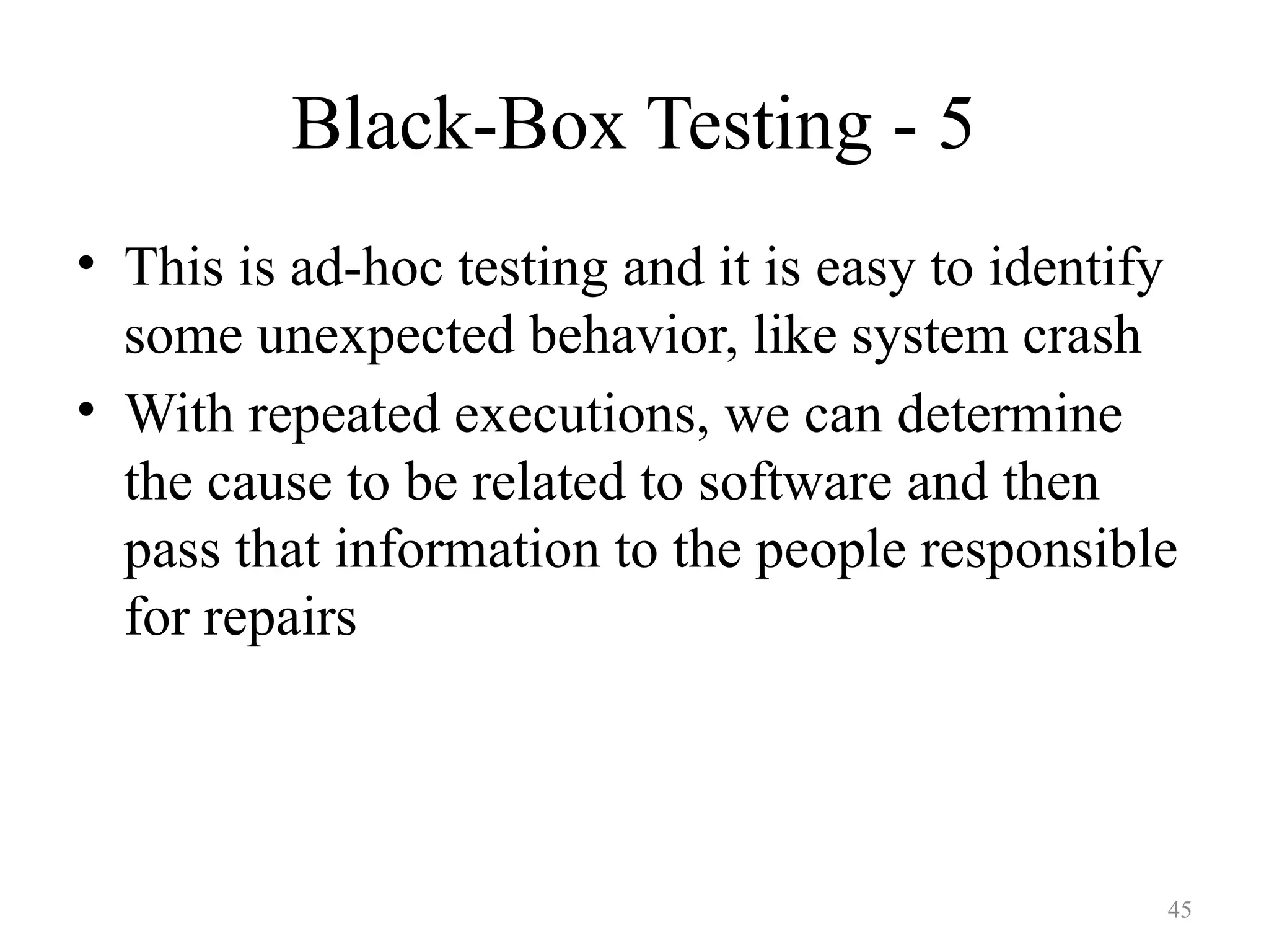 Black-Box Testing - 5
• This is ad-hoc testing and it is easy to identify
some unexpected behavior, like system crash
• With repeated executions, we can determine
the cause to be related to software and then
pass that information to the people responsible
for repairs
45
 