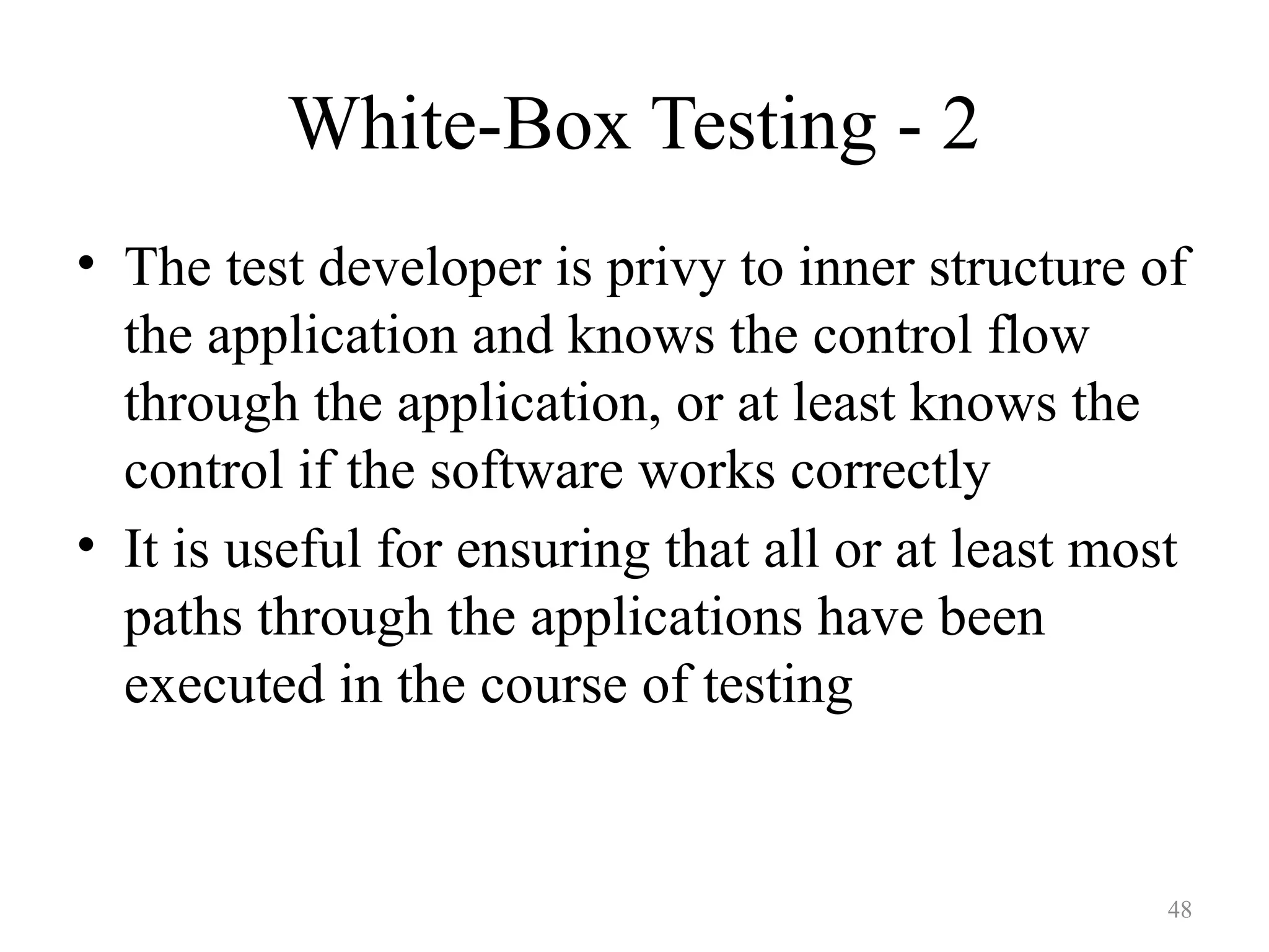 48
White-Box Testing - 2
• The test developer is privy to inner structure of
the application and knows the control flow
through the application, or at least knows the
control if the software works correctly
• It is useful for ensuring that all or at least most
paths through the applications have been
executed in the course of testing
 