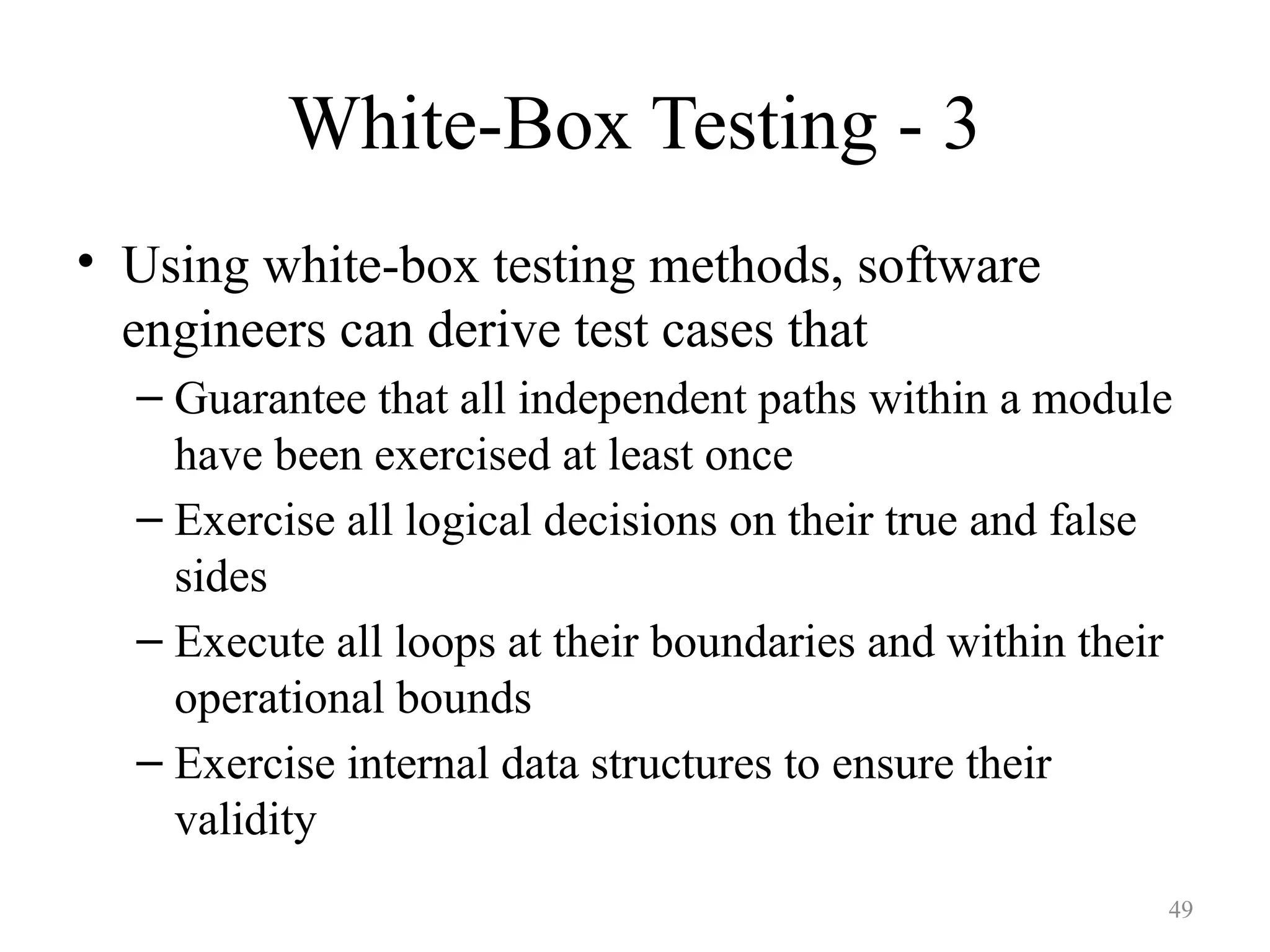 White-Box Testing - 3
• Using white-box testing methods, software
engineers can derive test cases that
– Guarantee that all independent paths within a module
have been exercised at least once
– Exercise all logical decisions on their true and false
sides
– Execute all loops at their boundaries and within their
operational bounds
– Exercise internal data structures to ensure their
validity
49
 