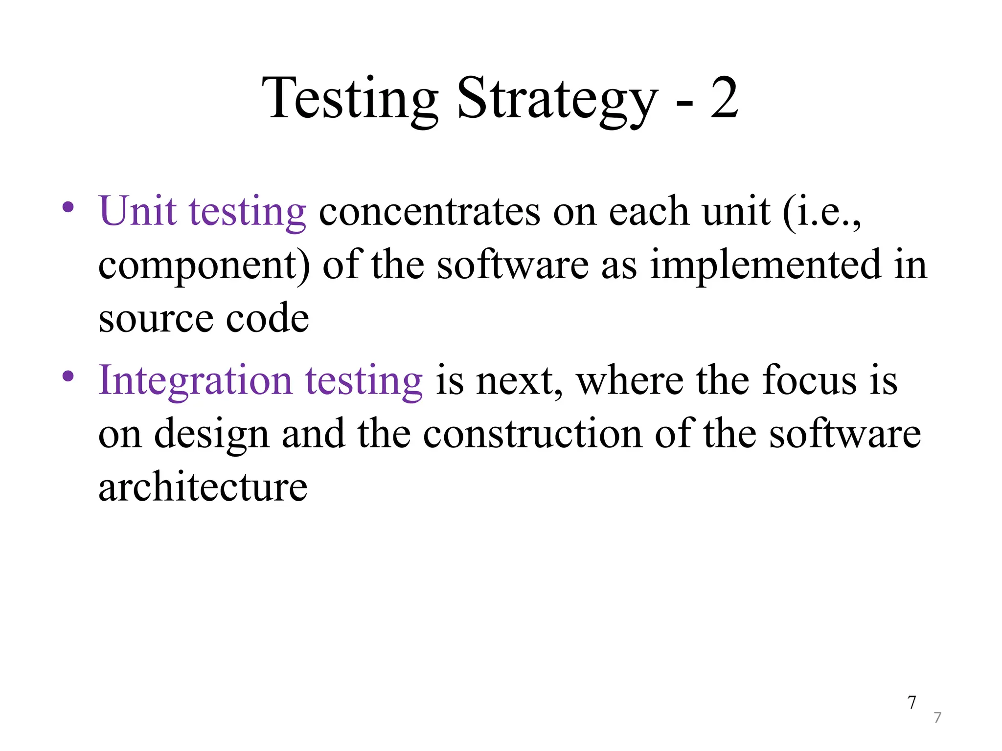 7
Testing Strategy - 2
• Unit testing concentrates on each unit (i.e.,
component) of the software as implemented in
source code
• Integration testing is next, where the focus is
on design and the construction of the software
architecture
7
 