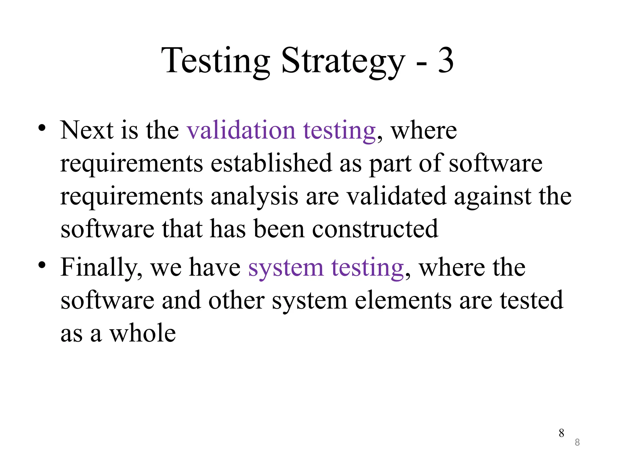 8
Testing Strategy - 3
• Next is the validation testing, where
requirements established as part of software
requirements analysis are validated against the
software that has been constructed
• Finally, we have system testing, where the
software and other system elements are tested
as a whole
8
 