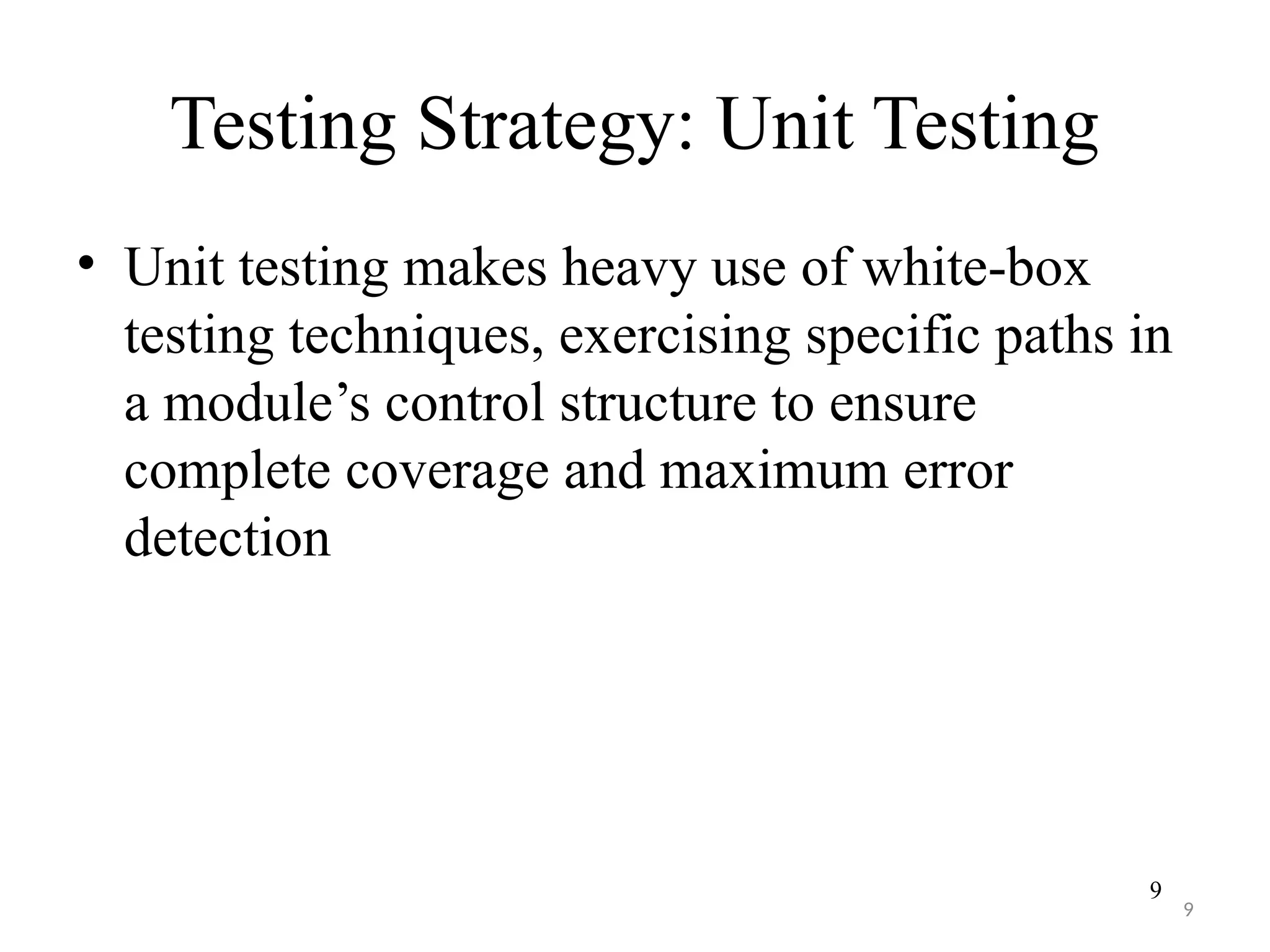 9
Testing Strategy: Unit Testing
• Unit testing makes heavy use of white-box
testing techniques, exercising specific paths in
a module’s control structure to ensure
complete coverage and maximum error
detection
9
 