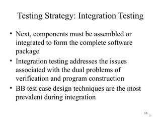 10
Testing Strategy: Integration Testing
• Next, components must be assembled or
integrated to form the complete software
package
• Integration testing addresses the issues
associated with the dual problems of
verification and program construction
• BB test case design techniques are the most
prevalent during integration
10
 