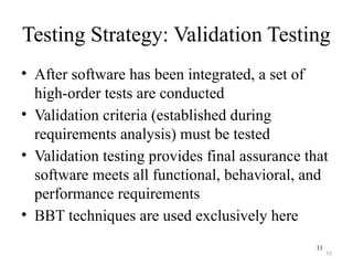 11
Testing Strategy: Validation Testing
• After software has been integrated, a set of
high-order tests are conducted
• Validation criteria (established during
requirements analysis) must be tested
• Validation testing provides final assurance that
software meets all functional, behavioral, and
performance requirements
• BBT techniques are used exclusively here
11
 