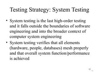 12
Testing Strategy: System Testing
• System testing is the last high-order testing
and it falls outside the boundaries of software
engineering and into the broader context of
computer system engineering
• System testing verifies that all elements
(hardware, people, databases) mesh properly
and that overall system function/performance
is achieved
12
 