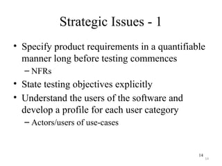 14
Strategic Issues - 1
• Specify product requirements in a quantifiable
manner long before testing commences
– NFRs
• State testing objectives explicitly
• Understand the users of the software and
develop a profile for each user category
– Actors/users of use-cases
14
 