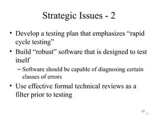 15
Strategic Issues - 2
• Develop a testing plan that emphasizes “rapid
cycle testing”
• Build “robust” software that is designed to test
itself
– Software should be capable of diagnosing certain
classes of errors
• Use effective formal technical reviews as a
filter prior to testing
15
 