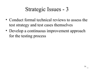 16
Strategic Issues - 3
• Conduct formal technical reviews to assess the
test strategy and test cases themselves
• Develop a continuous improvement approach
for the testing process
16
 