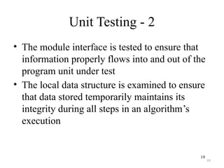19
Unit Testing - 2
• The module interface is tested to ensure that
information properly flows into and out of the
program unit under test
• The local data structure is examined to ensure
that data stored temporarily maintains its
integrity during all steps in an algorithm’s
execution
19
 