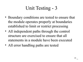 20
Unit Testing - 3
• Boundary conditions are tested to ensure that
the module operates properly at boundaries
established to limit or restrict processing
• All independent paths through the control
structure are exercised to ensure that all
statements in a module have been executed
• All error handling paths are tested
20
 