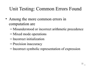 22
Unit Testing: Common Errors Found
• Among the more common errors in
computation are
– Misunderstood or incorrect arithmetic precedence
– Mixed mode operations
– Incorrect initialization
– Precision inaccuracy
– Incorrect symbolic representation of expression
22
 