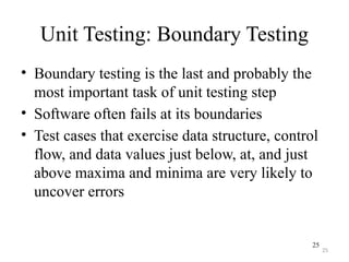 25
Unit Testing: Boundary Testing
• Boundary testing is the last and probably the
most important task of unit testing step
• Software often fails at its boundaries
• Test cases that exercise data structure, control
flow, and data values just below, at, and just
above maxima and minima are very likely to
uncover errors
25
 