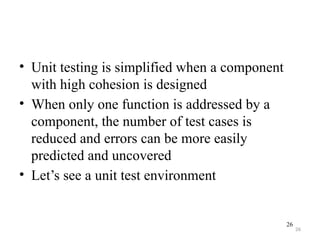 26
• Unit testing is simplified when a component
with high cohesion is designed
• When only one function is addressed by a
component, the number of test cases is
reduced and errors can be more easily
predicted and uncovered
• Let’s see a unit test environment
26
 