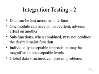 29
Integration Testing - 2
• Data can be lost across an interface
• One module can have an inadvertent, adverse
affect on another
• Sub-functions, when combined, may not produce
the desired major function
• Individually acceptable imprecision may be
magnified to unacceptable levels
• Global data structures can present problems
29
 
