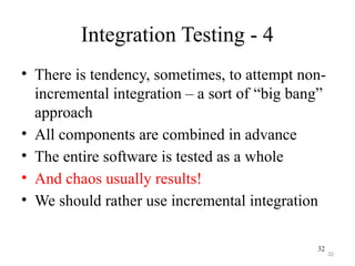 32
Integration Testing - 4
• There is tendency, sometimes, to attempt non-
incremental integration – a sort of “big bang”
approach
• All components are combined in advance
• The entire software is tested as a whole
• And chaos usually results!
• We should rather use incremental integration
32
 