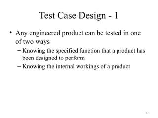 Test Case Design - 1
• Any engineered product can be tested in one
of two ways
– Knowing the specified function that a product has
been designed to perform
– Knowing the internal workings of a product
37
 