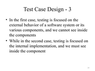 Test Case Design - 3
• In the first case, testing is focused on the
external behavior of a software system or its
various components, and we cannot see inside
the components
• While in the second case, testing is focused on
the internal implementation, and we must see
inside the component
39
 