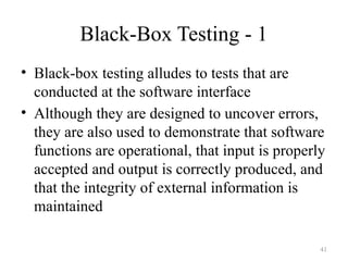Black-Box Testing - 1
• Black-box testing alludes to tests that are
conducted at the software interface
• Although they are designed to uncover errors,
they are also used to demonstrate that software
functions are operational, that input is properly
accepted and output is correctly produced, and
that the integrity of external information is
maintained
41
 