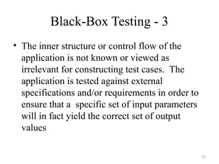 43
Black-Box Testing - 3
• The inner structure or control flow of the
application is not known or viewed as
irrelevant for constructing test cases. The
application is tested against external
specifications and/or requirements in order to
ensure that a specific set of input parameters
will in fact yield the correct set of output
values
 