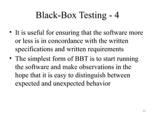 44
Black-Box Testing - 4
• It is useful for ensuring that the software more
or less is in concordance with the written
specifications and written requirements
• The simplest form of BBT is to start running
the software and make observations in the
hope that it is easy to distinguish between
expected and unexpected behavior
 