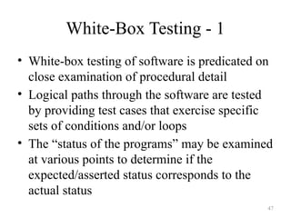 White-Box Testing - 1
• White-box testing of software is predicated on
close examination of procedural detail
• Logical paths through the software are tested
by providing test cases that exercise specific
sets of conditions and/or loops
• The “status of the programs” may be examined
at various points to determine if the
expected/asserted status corresponds to the
actual status
47
 